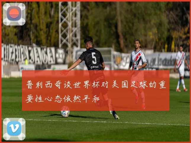 普利西奇谈世界杯对美国足球的重要性心态依然平和