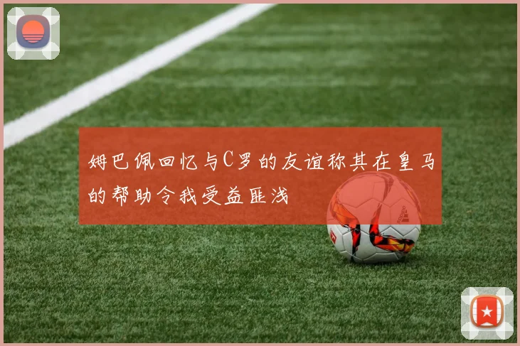 姆巴佩回忆与C罗的友谊称其在皇马的帮助令我受益匪浅