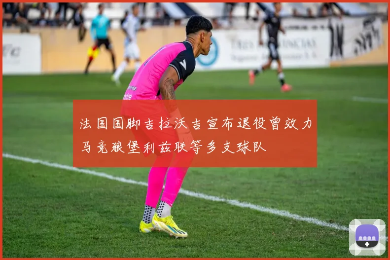 法国国脚吉拉沃吉宣布退役曾效力马竞狼堡利兹联等多支球队
