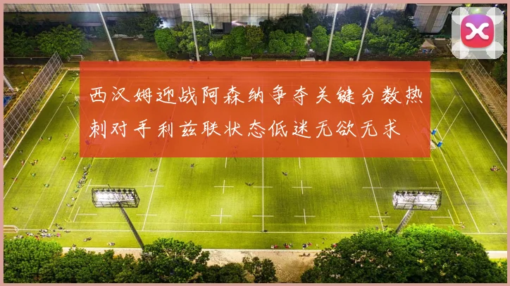 西汉姆迎战阿森纳争夺关键分数热刺对手利兹联状态低迷无欲无求