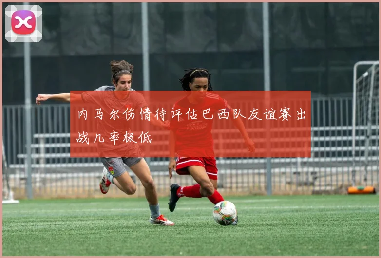 内马尔伤情待评估巴西队友谊赛出战几率极低