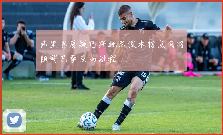 弗里克质疑巴斯托尼技术特点或将阻碍巴萨交易进程