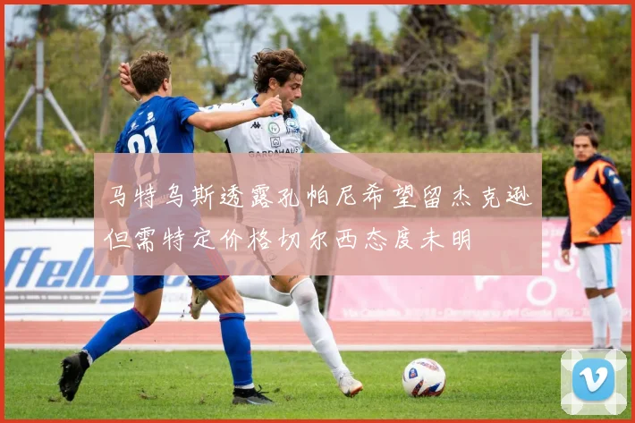 马特乌斯透露孔帕尼希望留杰克逊但需特定价格切尔西态度未明