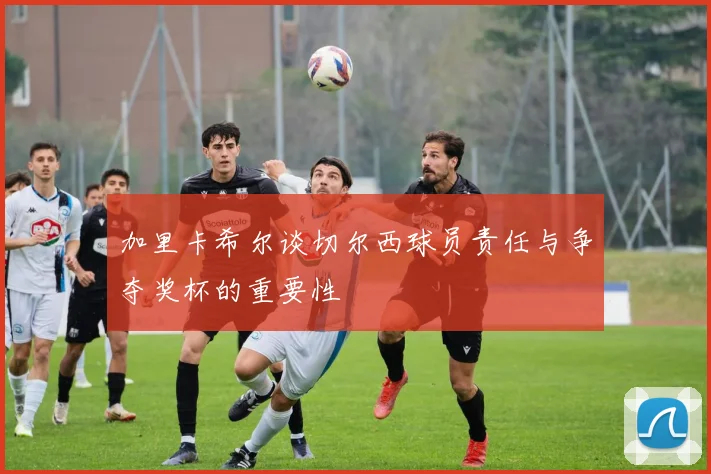 加里卡希尔谈切尔西球员责任与争夺奖杯的重要性