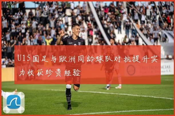 U15国足与欧洲同龄球队对抗提升实力收获珍贵经验