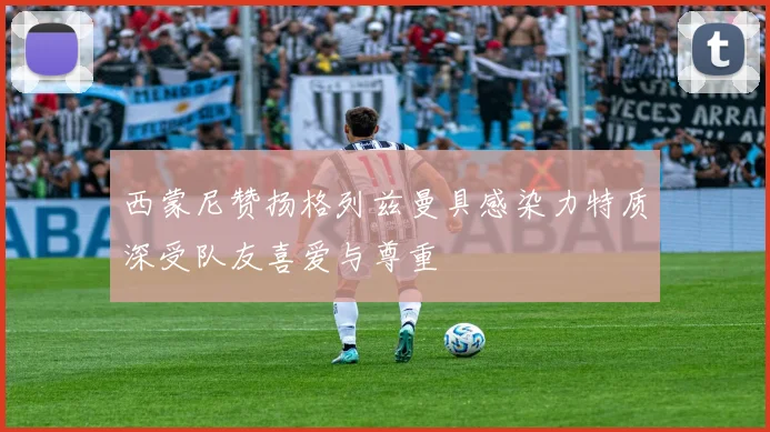 西蒙尼赞扬格列兹曼具感染力特质深受队友喜爱与尊重