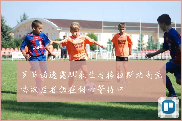 罗马诺透露AC米兰与格拉斯纳尚无协议后者仍在耐心等待中