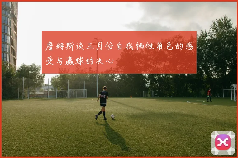 詹姆斯谈三月份自我牺牲角色的感受与赢球的决心