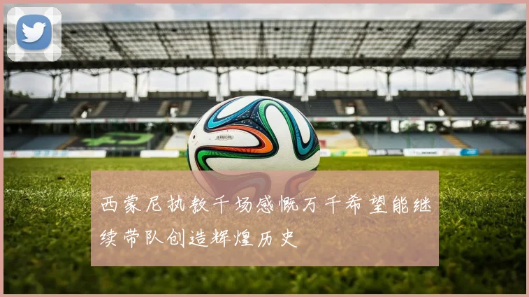 西蒙尼执教千场感慨万千希望能继续带队创造辉煌历史